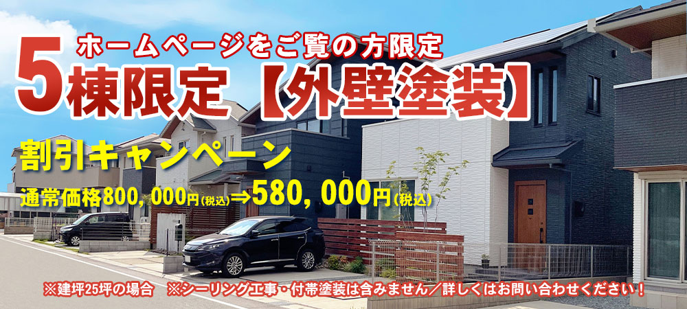 ホームページをご覧の方限定／5棟限定【外壁塗装】割引キャンペーン／通常価格800,000円(税込)⇒580,000円(税込)　※建坪25坪の場合　※シーリング工事・付帯塗装は含みません／詳しくはお問い合わせください！